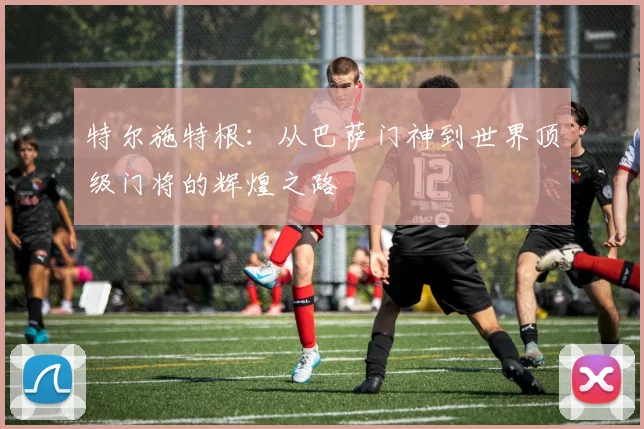 特尔施特根：从巴萨门神到世界顶级门将的辉煌之路