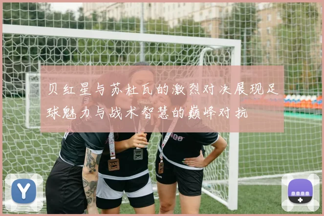 贝红星与苏杜瓦的激烈对决展现足球魅力与战术智慧的巅峰对抗