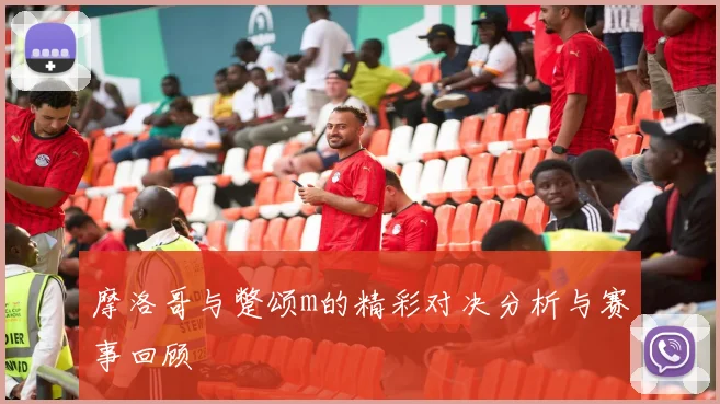 摩洛哥与蹩颂m的精彩对决分析与赛事回顾
