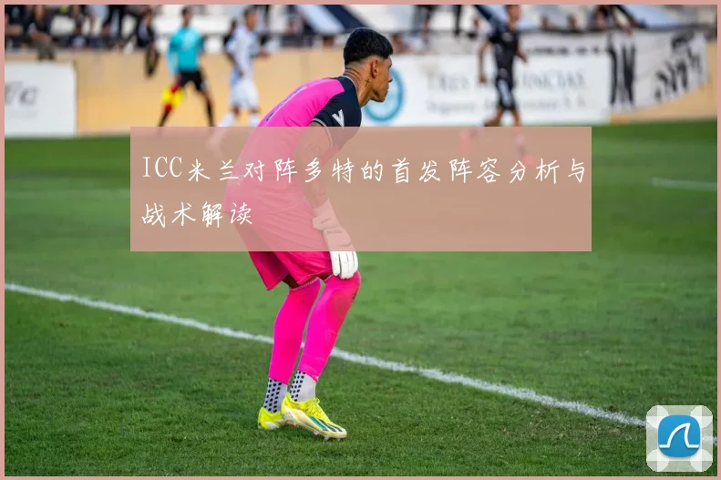 ICC米兰对阵多特的首发阵容分析与战术解读