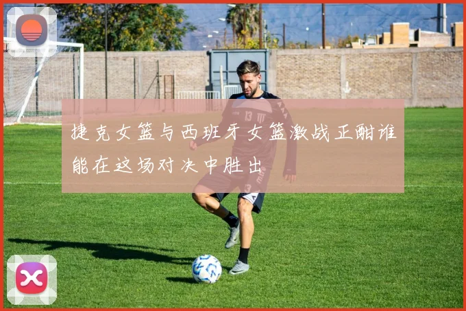 捷克女篮与西班牙女篮激战正酣谁能在这场对决中胜出