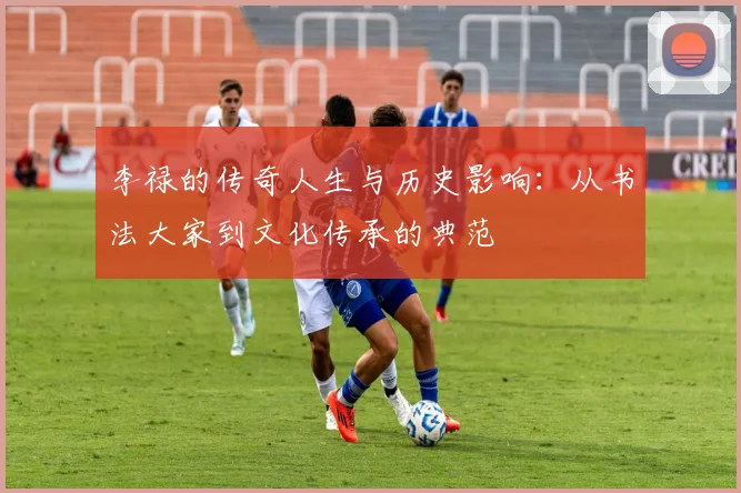 李禄的传奇人生与历史影响：从书法大家到文化传承的典范