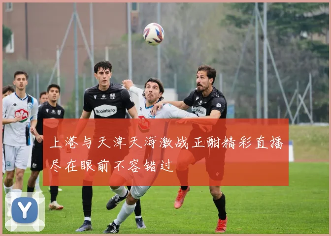 上港与天津天海激战正酣精彩直播尽在眼前不容错过