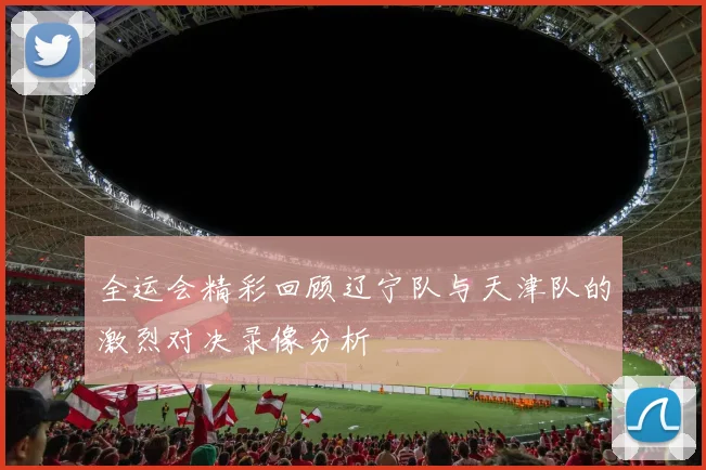 全运会精彩回顾辽宁队与天津队的激烈对决录像分析