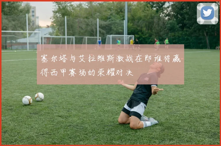 塞尔塔与艾拉维斯激战在即谁将赢得西甲赛场的荣耀对决